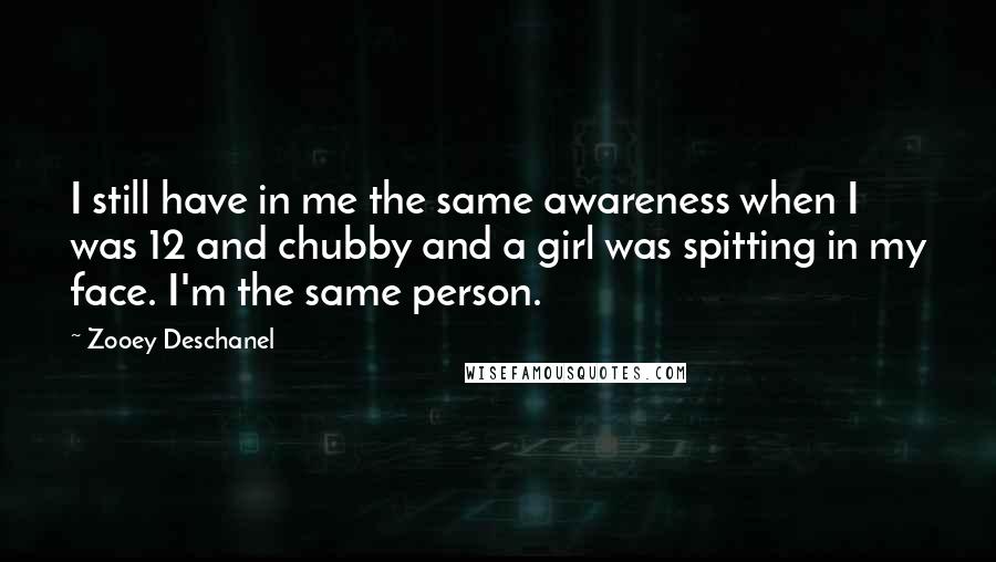 Zooey Deschanel Quotes: I still have in me the same awareness when I was 12 and chubby and a girl was spitting in my face. I'm the same person.