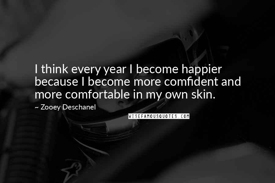 Zooey Deschanel Quotes: I think every year I become happier because I become more comfident and more comfortable in my own skin.