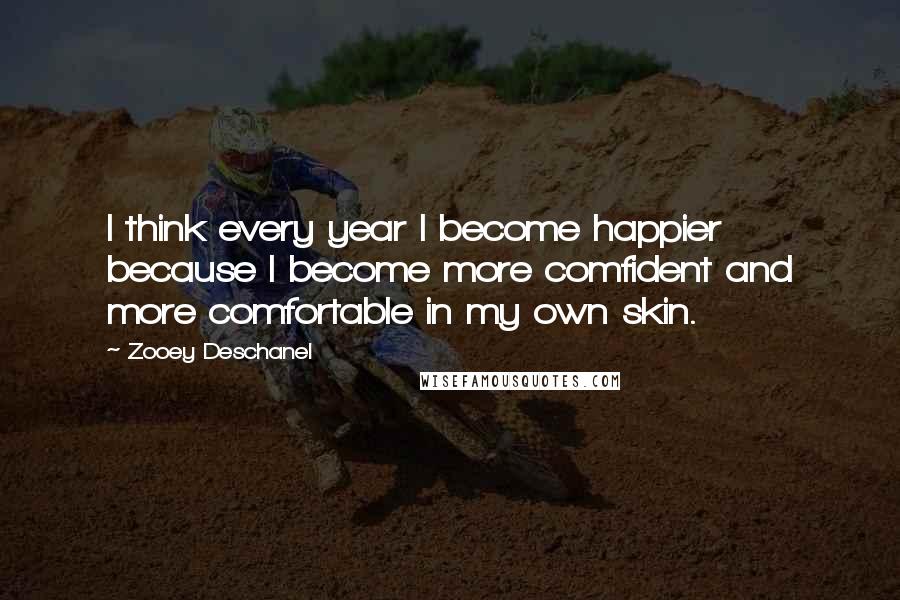 Zooey Deschanel Quotes: I think every year I become happier because I become more comfident and more comfortable in my own skin.