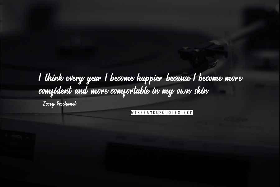 Zooey Deschanel Quotes: I think every year I become happier because I become more comfident and more comfortable in my own skin.