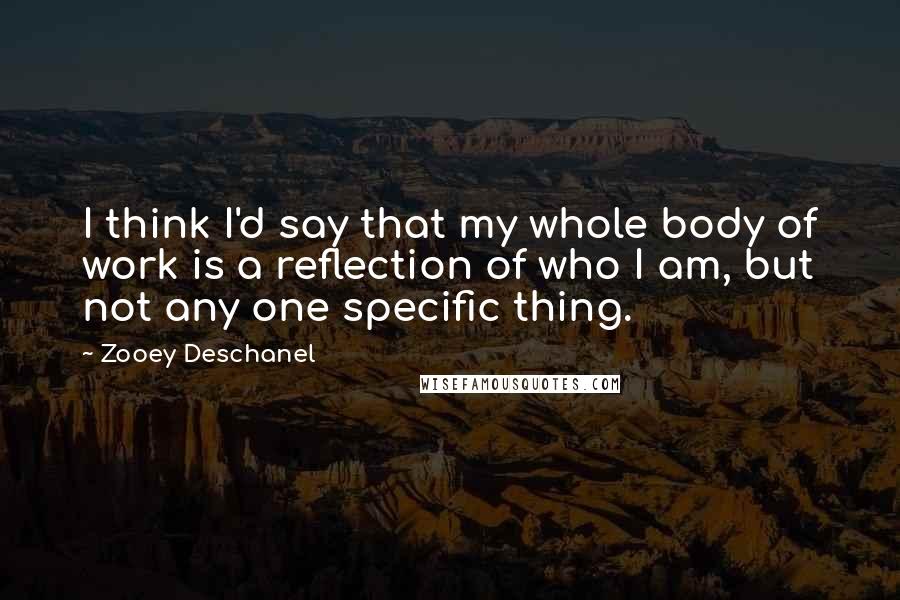 Zooey Deschanel Quotes: I think I'd say that my whole body of work is a reflection of who I am, but not any one specific thing.