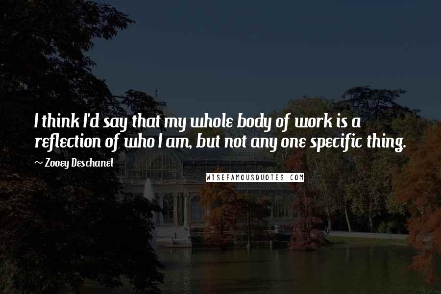 Zooey Deschanel Quotes: I think I'd say that my whole body of work is a reflection of who I am, but not any one specific thing.