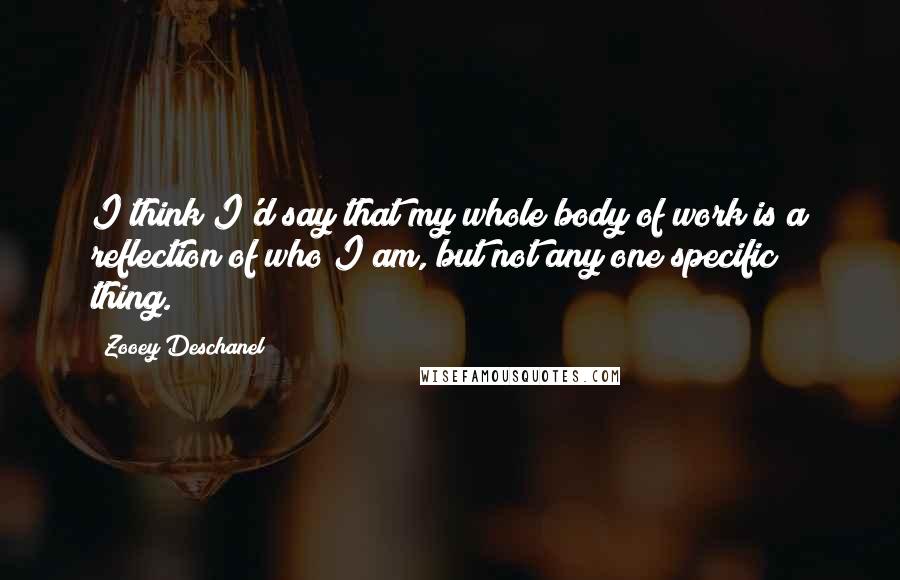 Zooey Deschanel Quotes: I think I'd say that my whole body of work is a reflection of who I am, but not any one specific thing.