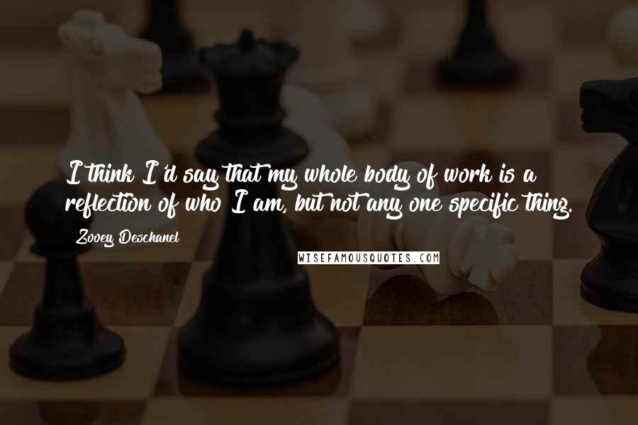 Zooey Deschanel Quotes: I think I'd say that my whole body of work is a reflection of who I am, but not any one specific thing.