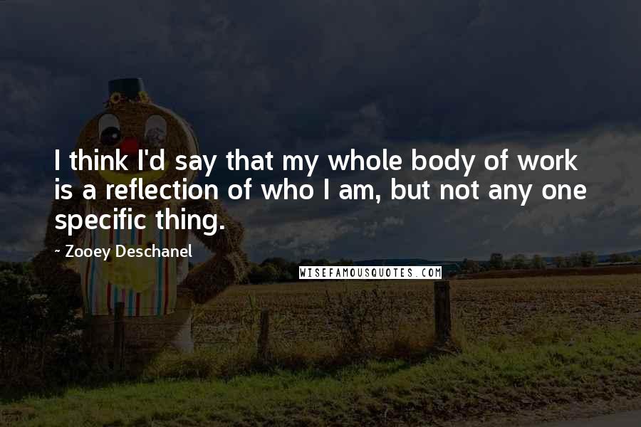 Zooey Deschanel Quotes: I think I'd say that my whole body of work is a reflection of who I am, but not any one specific thing.