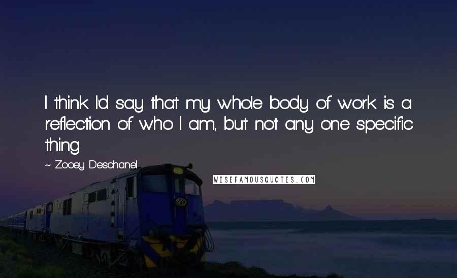 Zooey Deschanel Quotes: I think I'd say that my whole body of work is a reflection of who I am, but not any one specific thing.