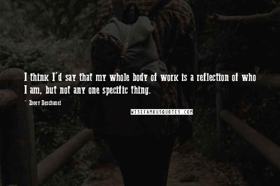 Zooey Deschanel Quotes: I think I'd say that my whole body of work is a reflection of who I am, but not any one specific thing.