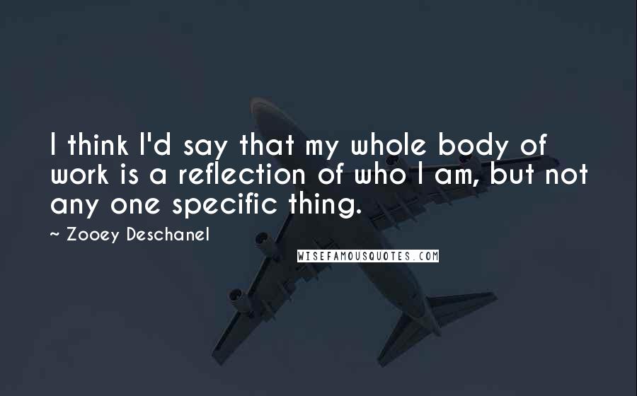 Zooey Deschanel Quotes: I think I'd say that my whole body of work is a reflection of who I am, but not any one specific thing.