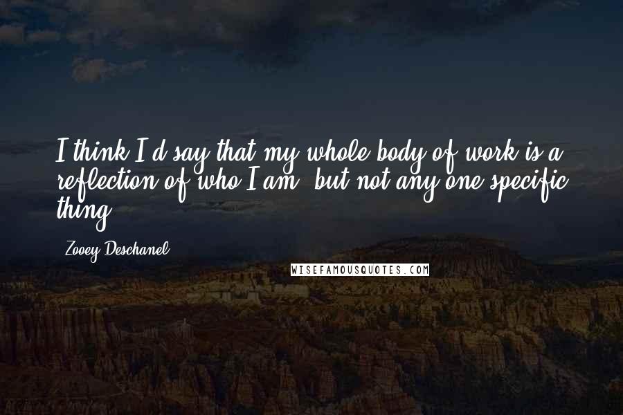 Zooey Deschanel Quotes: I think I'd say that my whole body of work is a reflection of who I am, but not any one specific thing.