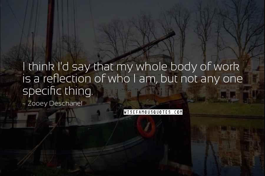 Zooey Deschanel Quotes: I think I'd say that my whole body of work is a reflection of who I am, but not any one specific thing.