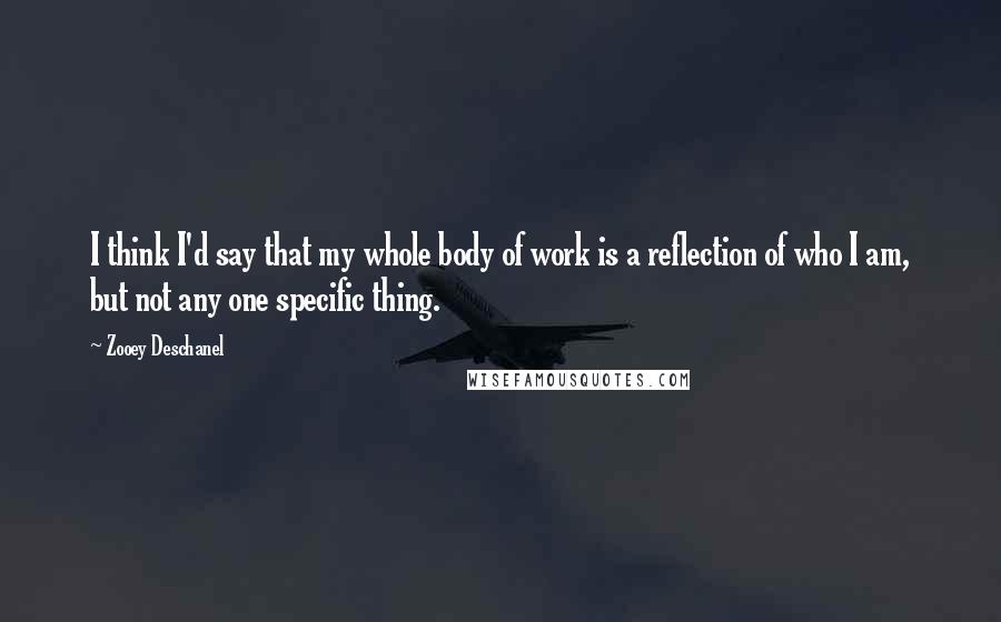 Zooey Deschanel Quotes: I think I'd say that my whole body of work is a reflection of who I am, but not any one specific thing.