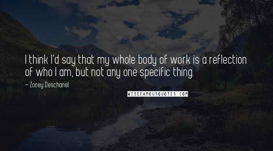 Zooey Deschanel Quotes: I think I'd say that my whole body of work is a reflection of who I am, but not any one specific thing.