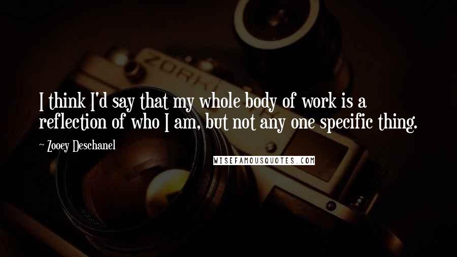 Zooey Deschanel Quotes: I think I'd say that my whole body of work is a reflection of who I am, but not any one specific thing.