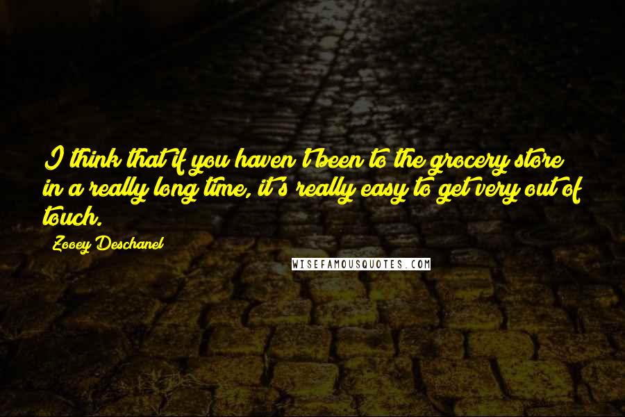 Zooey Deschanel Quotes: I think that if you haven't been to the grocery store in a really long time, it's really easy to get very out of touch.