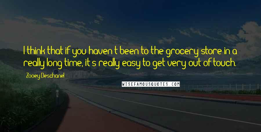 Zooey Deschanel Quotes: I think that if you haven't been to the grocery store in a really long time, it's really easy to get very out of touch.