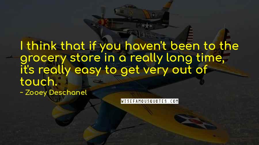 Zooey Deschanel Quotes: I think that if you haven't been to the grocery store in a really long time, it's really easy to get very out of touch.