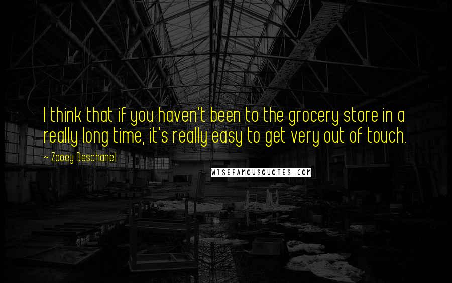 Zooey Deschanel Quotes: I think that if you haven't been to the grocery store in a really long time, it's really easy to get very out of touch.