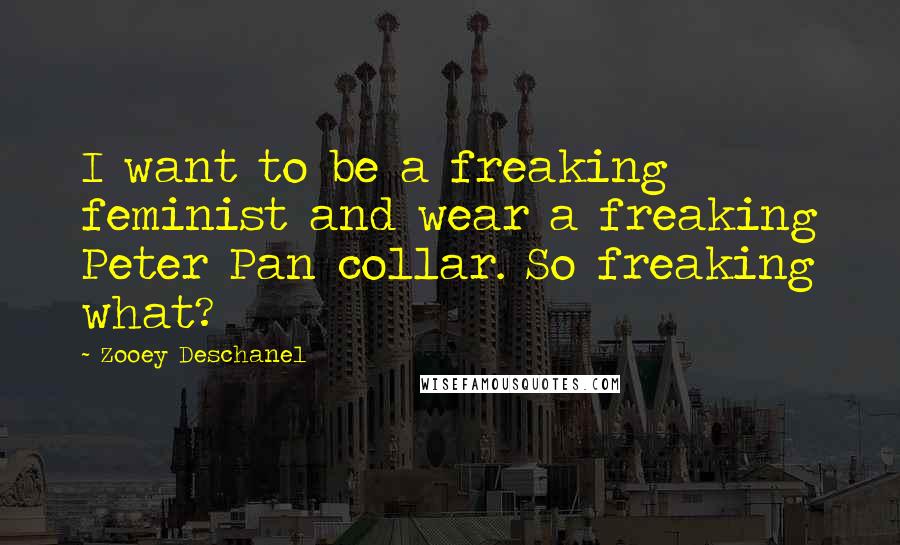 Zooey Deschanel Quotes: I want to be a freaking feminist and wear a freaking Peter Pan collar. So freaking what?