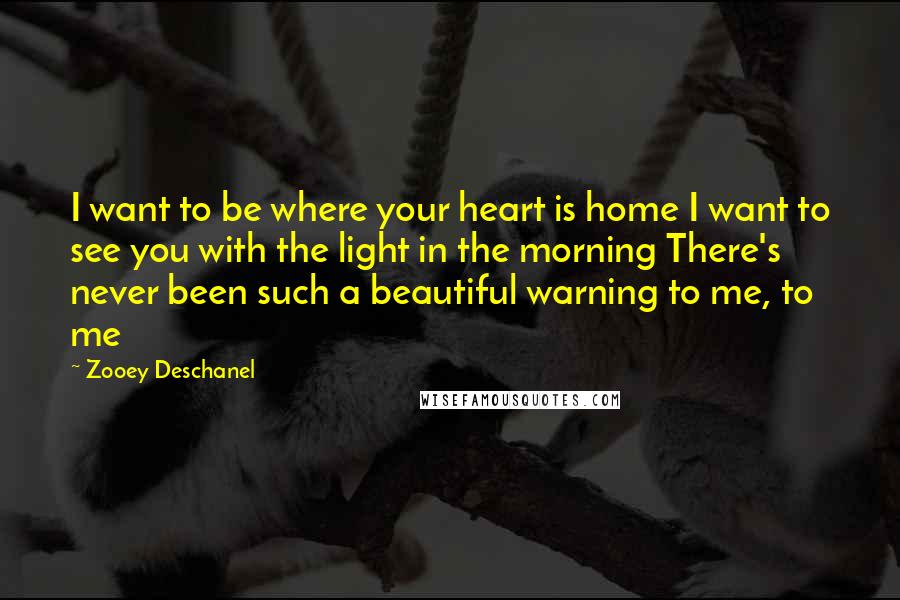 Zooey Deschanel Quotes: I want to be where your heart is home I want to see you with the light in the morning There's never been such a beautiful warning to me, to me