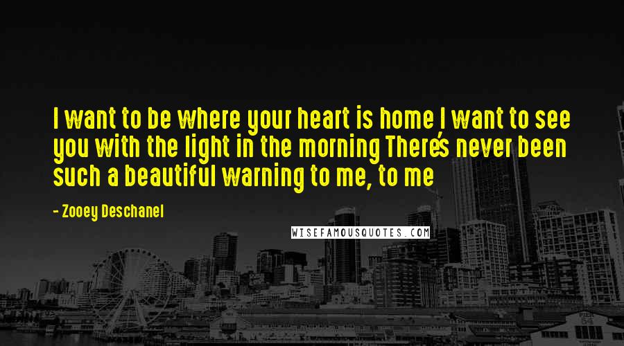 Zooey Deschanel Quotes: I want to be where your heart is home I want to see you with the light in the morning There's never been such a beautiful warning to me, to me