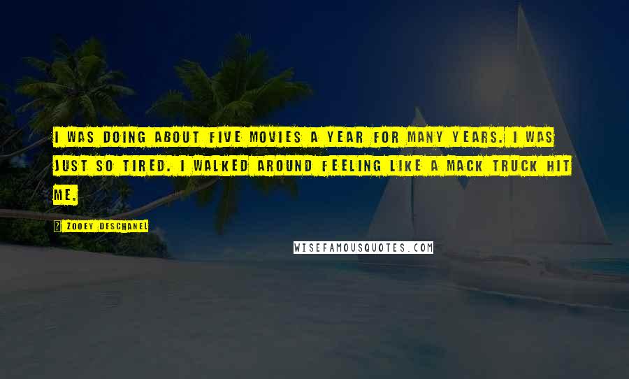 Zooey Deschanel Quotes: I was doing about five movies a year for many years. I was just so tired. I walked around feeling like a Mack truck hit me.