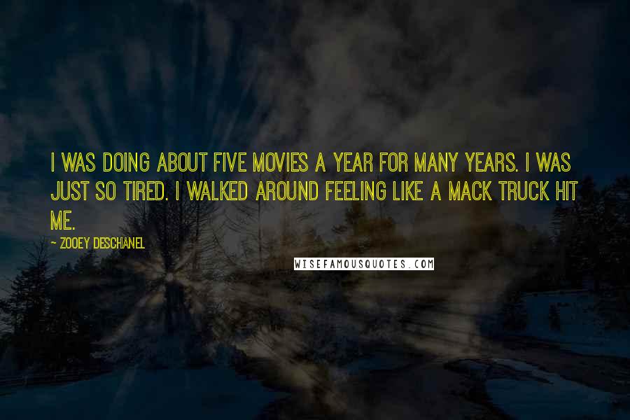 Zooey Deschanel Quotes: I was doing about five movies a year for many years. I was just so tired. I walked around feeling like a Mack truck hit me.