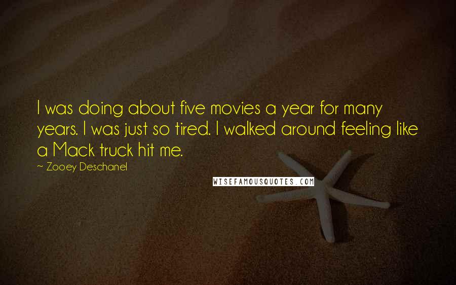 Zooey Deschanel Quotes: I was doing about five movies a year for many years. I was just so tired. I walked around feeling like a Mack truck hit me.