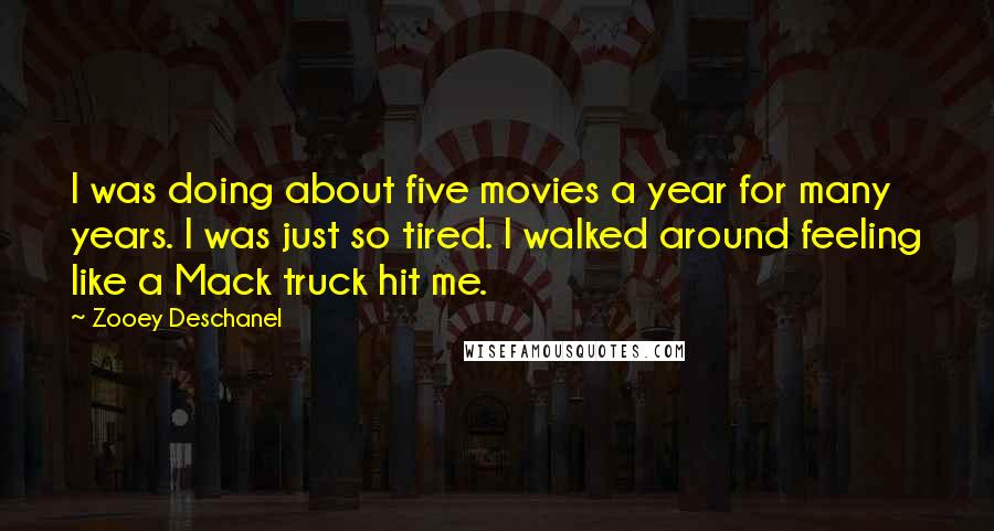 Zooey Deschanel Quotes: I was doing about five movies a year for many years. I was just so tired. I walked around feeling like a Mack truck hit me.