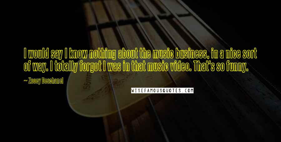 Zooey Deschanel Quotes: I would say I know nothing about the music business, in a nice sort of way. I totally forgot I was in that music video. That's so funny.