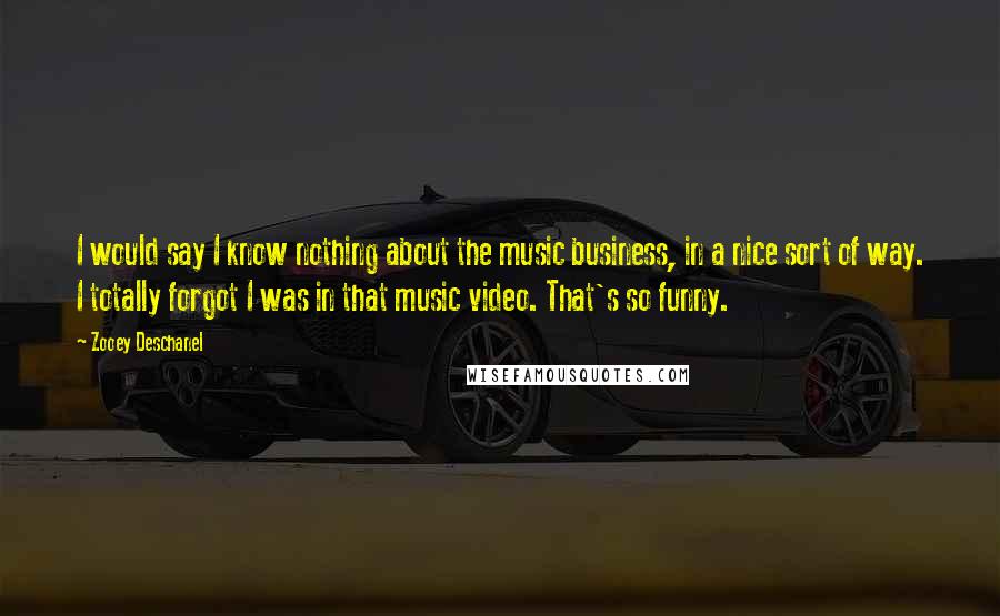 Zooey Deschanel Quotes: I would say I know nothing about the music business, in a nice sort of way. I totally forgot I was in that music video. That's so funny.