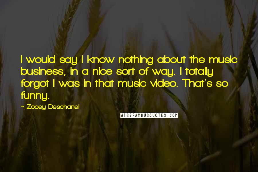 Zooey Deschanel Quotes: I would say I know nothing about the music business, in a nice sort of way. I totally forgot I was in that music video. That's so funny.