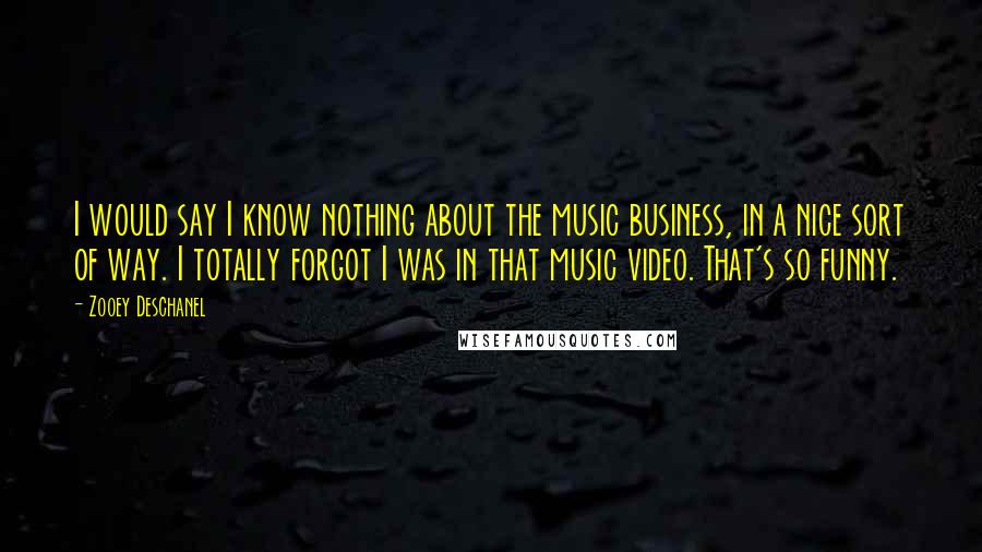 Zooey Deschanel Quotes: I would say I know nothing about the music business, in a nice sort of way. I totally forgot I was in that music video. That's so funny.