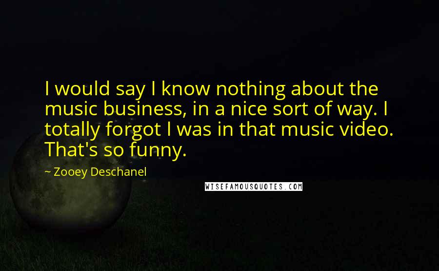 Zooey Deschanel Quotes: I would say I know nothing about the music business, in a nice sort of way. I totally forgot I was in that music video. That's so funny.