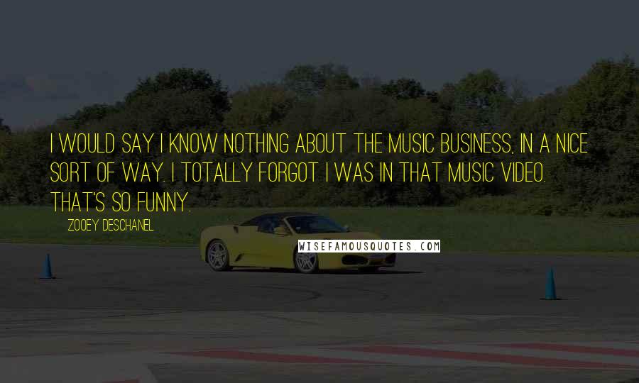 Zooey Deschanel Quotes: I would say I know nothing about the music business, in a nice sort of way. I totally forgot I was in that music video. That's so funny.