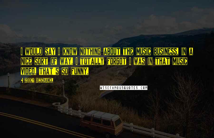 Zooey Deschanel Quotes: I would say I know nothing about the music business, in a nice sort of way. I totally forgot I was in that music video. That's so funny.