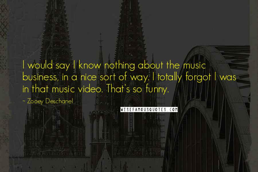 Zooey Deschanel Quotes: I would say I know nothing about the music business, in a nice sort of way. I totally forgot I was in that music video. That's so funny.