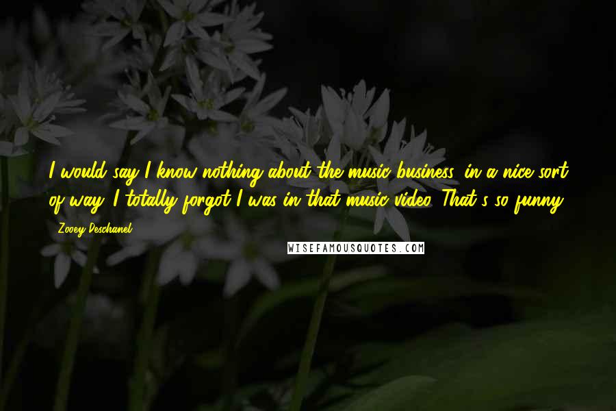 Zooey Deschanel Quotes: I would say I know nothing about the music business, in a nice sort of way. I totally forgot I was in that music video. That's so funny.