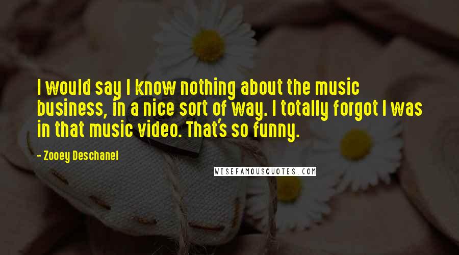 Zooey Deschanel Quotes: I would say I know nothing about the music business, in a nice sort of way. I totally forgot I was in that music video. That's so funny.