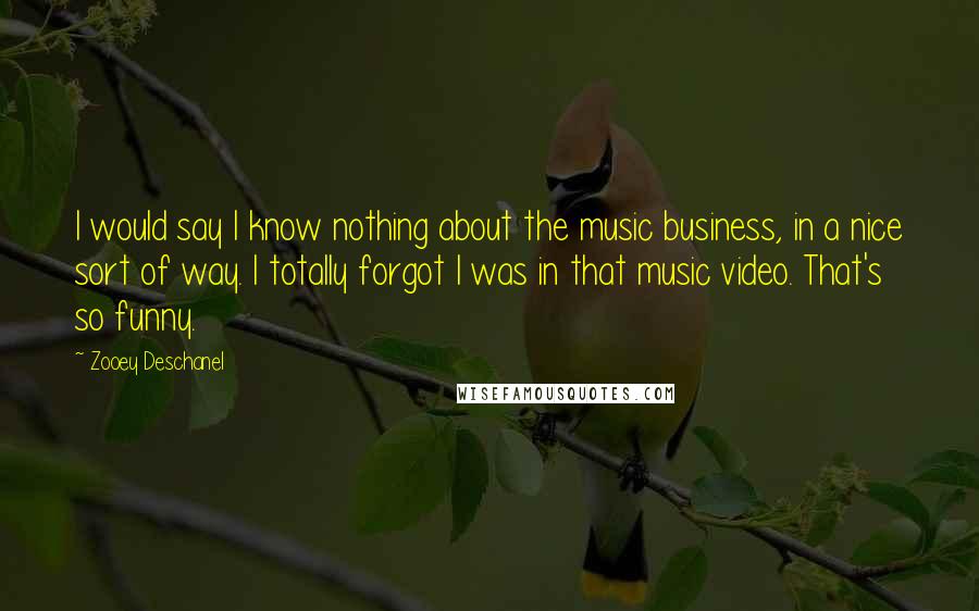 Zooey Deschanel Quotes: I would say I know nothing about the music business, in a nice sort of way. I totally forgot I was in that music video. That's so funny.