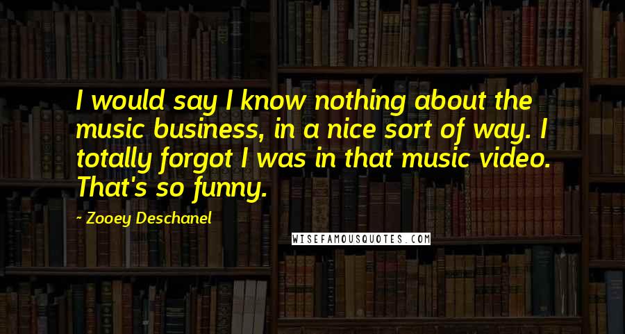 Zooey Deschanel Quotes: I would say I know nothing about the music business, in a nice sort of way. I totally forgot I was in that music video. That's so funny.