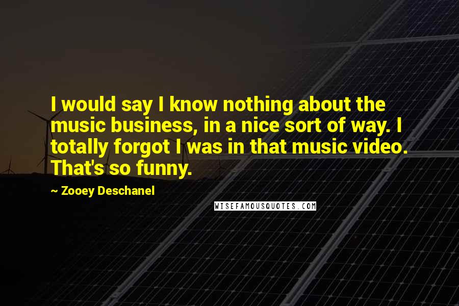 Zooey Deschanel Quotes: I would say I know nothing about the music business, in a nice sort of way. I totally forgot I was in that music video. That's so funny.