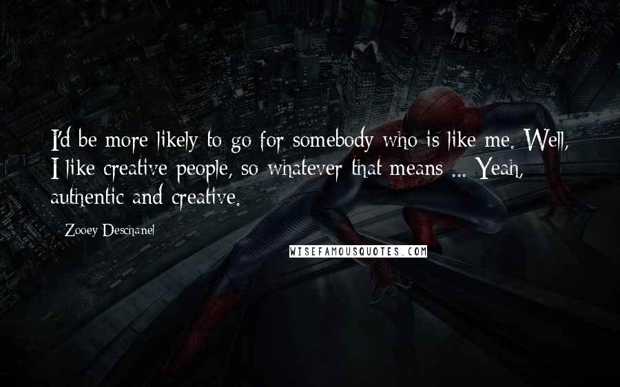 Zooey Deschanel Quotes: I'd be more likely to go for somebody who is like me. Well, I like creative people, so whatever that means ... Yeah, authentic and creative.
