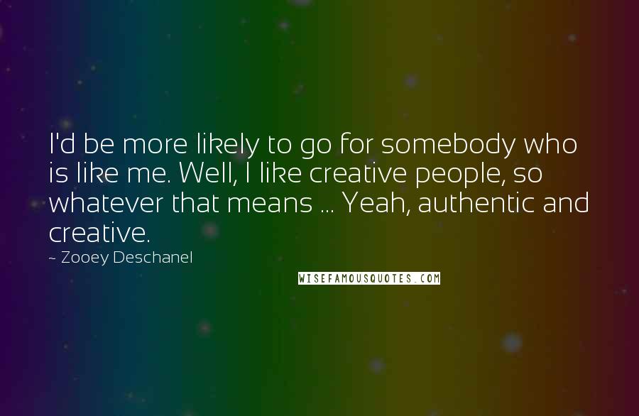 Zooey Deschanel Quotes: I'd be more likely to go for somebody who is like me. Well, I like creative people, so whatever that means ... Yeah, authentic and creative.