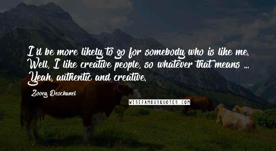 Zooey Deschanel Quotes: I'd be more likely to go for somebody who is like me. Well, I like creative people, so whatever that means ... Yeah, authentic and creative.