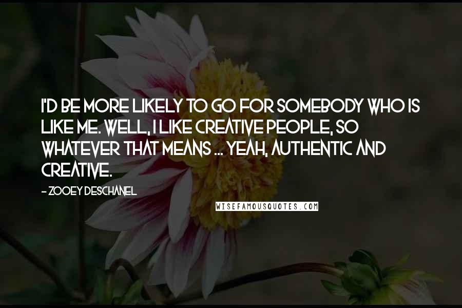 Zooey Deschanel Quotes: I'd be more likely to go for somebody who is like me. Well, I like creative people, so whatever that means ... Yeah, authentic and creative.
