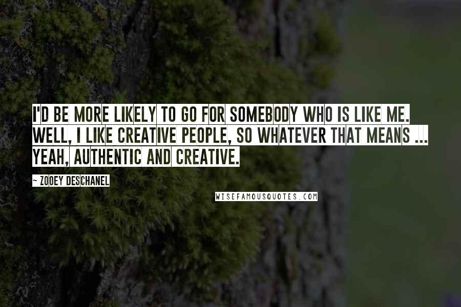 Zooey Deschanel Quotes: I'd be more likely to go for somebody who is like me. Well, I like creative people, so whatever that means ... Yeah, authentic and creative.