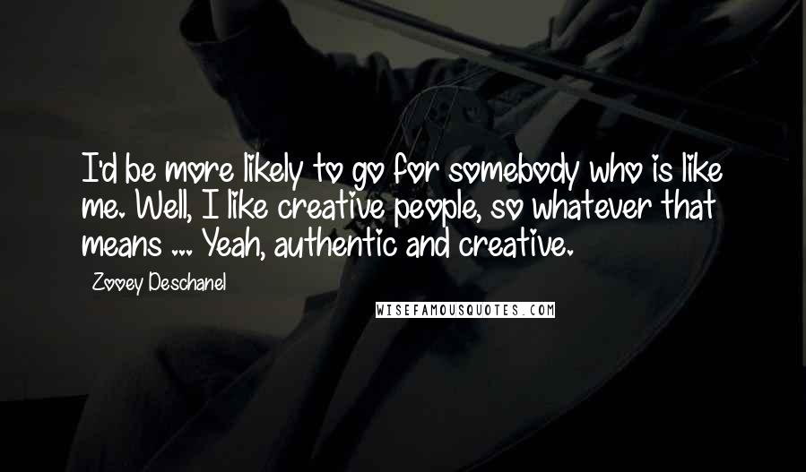 Zooey Deschanel Quotes: I'd be more likely to go for somebody who is like me. Well, I like creative people, so whatever that means ... Yeah, authentic and creative.