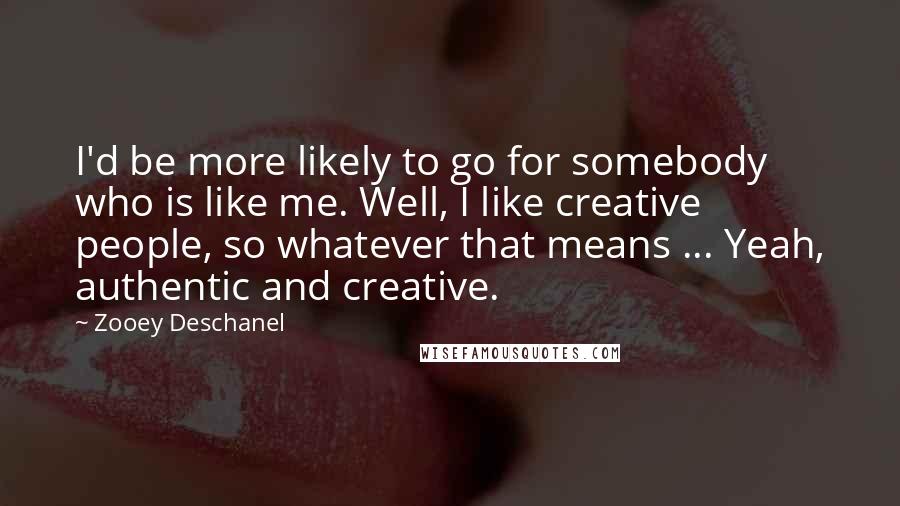 Zooey Deschanel Quotes: I'd be more likely to go for somebody who is like me. Well, I like creative people, so whatever that means ... Yeah, authentic and creative.