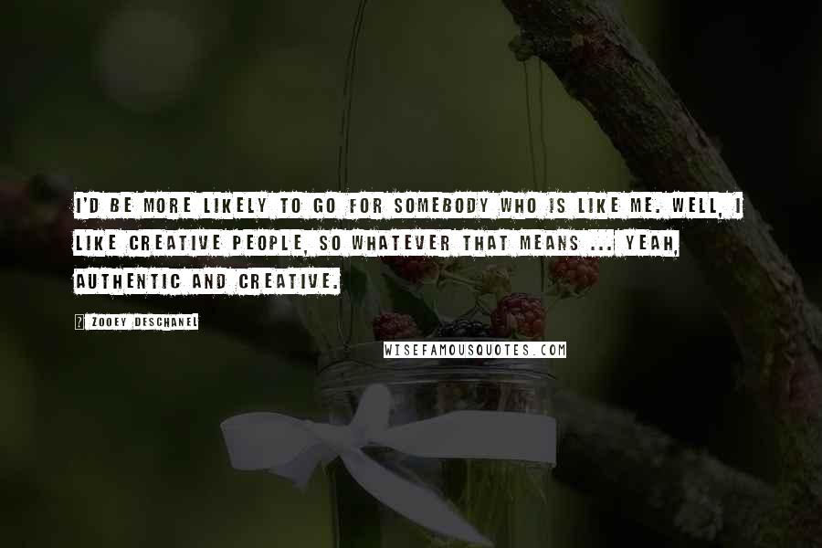 Zooey Deschanel Quotes: I'd be more likely to go for somebody who is like me. Well, I like creative people, so whatever that means ... Yeah, authentic and creative.