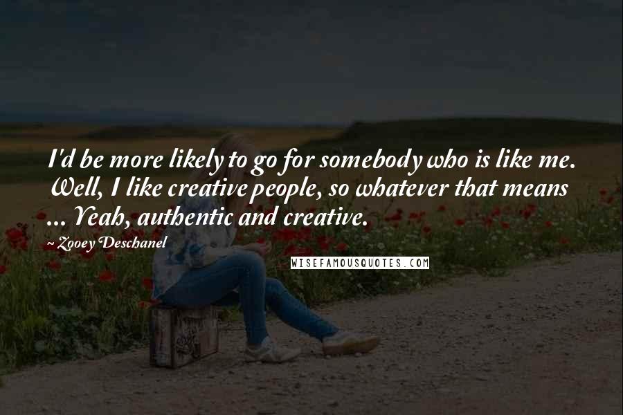 Zooey Deschanel Quotes: I'd be more likely to go for somebody who is like me. Well, I like creative people, so whatever that means ... Yeah, authentic and creative.